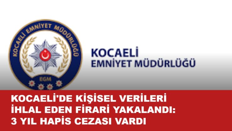 KOCAELİ’DE KİŞİSEL VERİLERİ İHLAL EDEN FİRARİ YAKALANDI: 3 YIL HAPİS CEZASI VARDI